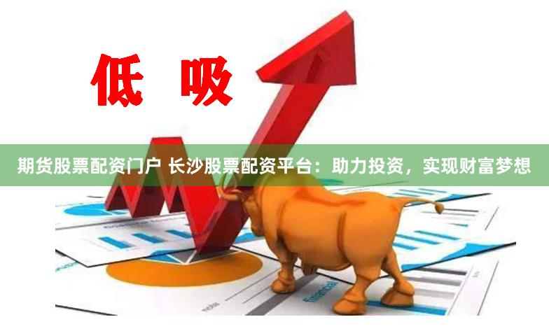 期货股票配资门户 长沙股票配资平台：助力投资，实现财富梦想