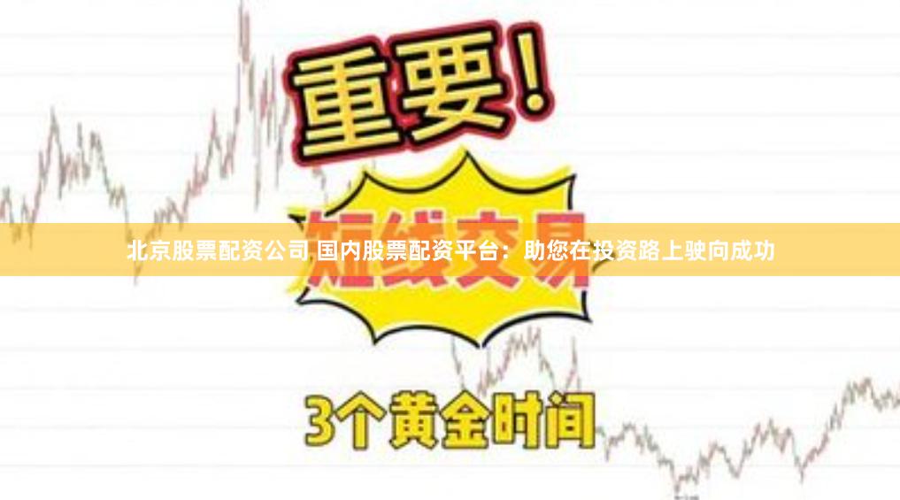 北京股票配资公司 国内股票配资平台：助您在投资路上驶向成功