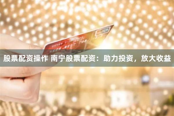 股票配资操作 南宁股票配资：助力投资，放大收益