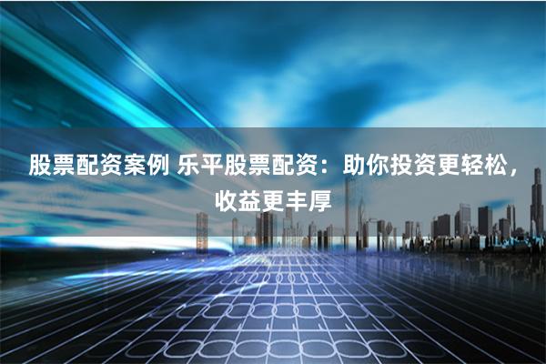 股票配资案例 乐平股票配资：助你投资更轻松，收益更丰厚