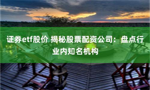 证券etf股价 揭秘股票配资公司：盘点行业内知名机构