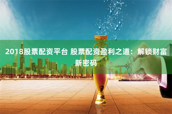 2018股票配资平台 股票配资盈利之道：解锁财富新密码