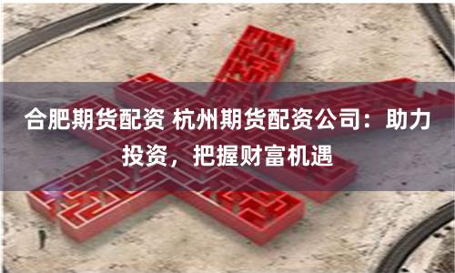合肥期货配资 杭州期货配资公司：助力投资，把握财富机遇