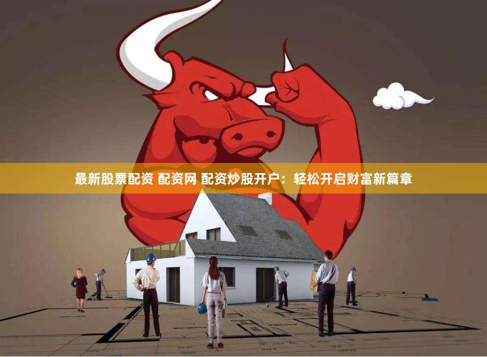 最新股票配资 配资网 配资炒股开户：轻松开启财富新篇章