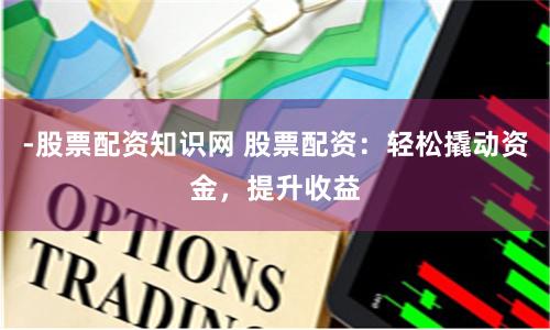 -股票配资知识网 股票配资：轻松撬动资金，提升收益