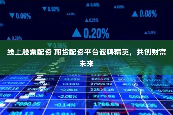 线上股票配资 期货配资平台诚聘精英，共创财富未来
