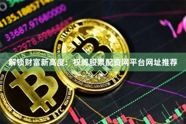 解锁财富新高度：权威股票配资网平台网址推荐