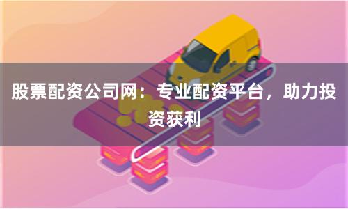 股票配资公司网：专业配资平台，助力投资获利
