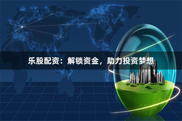 乐股配资:解锁资金,助力投资梦想